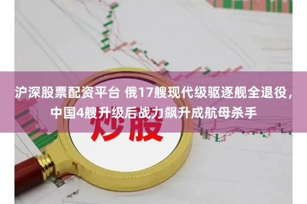 沪深股票配资平台 俄17艘现代级驱逐舰全退役，中国4艘升级后战力飙升成航母杀手