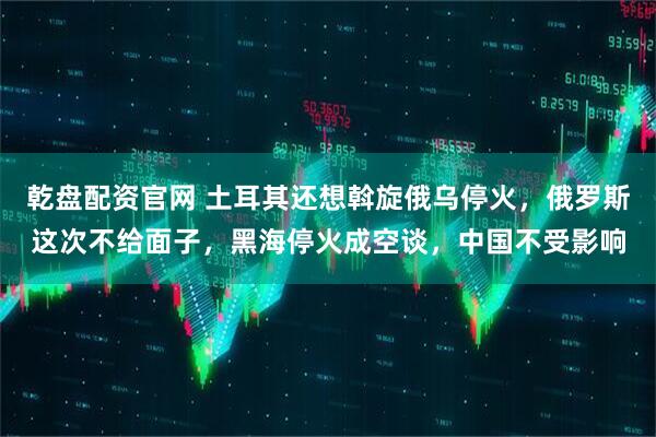 乾盘配资官网 土耳其还想斡旋俄乌停火，俄罗斯这次不给面子，黑海停火成空谈，中国不受影响